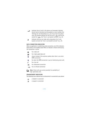 Page 23[ 14 ] DATA CONNECTION INDICATORS
When an application is establishing a data connection, one of the indicators 
below blinks in the standby mode. When an indicator is shown continuously, 
the connection is active.
Note: Check with your service provider for availability of 
high-speed data calls.
ENHANCEMENT INDICATORS
The following icons indicate that an enhancement is connected to your phone:Indicates that all calls to the phone are forwarded. Indicates 
that all calls to the phone are forwarded to a...