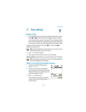 Page 30[ 21 ]Your phone
3 Your phone
 MAKE A CALL
1In the standby mode, key in the phone number, including the area code. 
Press   or   to move the cursor. Press   to remove a number.
For international calls, press the * key twice for the international prefix 
(the + character replaces the international access code) and then key 
in the country code, the area code without 0, and the phone number.
To adjust the volume during a call, press   to increase and   to 
decrease the volume level.
Note: Calls described...