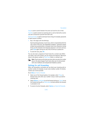 Page 34[ 25 ]Your phone
Swap is used to switch between the active call and the call on hold.
Transfer is used to connect an incoming call or a call on hold with an active 
call and to disconnect yourself from both calls.
Send touch tones is used to send touch tone strings, for example, passwords 
or bank account numbers. 
1Key in the digits with the 0–9 keys. 
Each keystroke generates a touch tone, which is transmitted while the 
call is active. Press the * key repeatedly to produce: *, p (inserts a pause 
of...