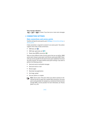 Page 45[ 36 ] Voice message indicators:
  ,  , or   is shown if you have one or more voice messages.
 CONNECTION SETTINGS
Data connections and access points
To define settings for access points, go to Settings→ Connection settings→ 
Access points. 
A data connection is required to connect to an access point. Your phone 
supports three kinds of data connections:
GSM data call ( )
GSM high-speed data call ( )
Packet data (GPRS) connection ( )
There are three different kinds of access points that you can...