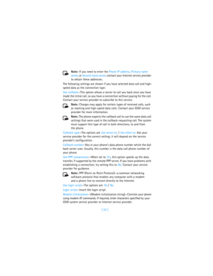 Page 51[ 42 ] Note: If you need to enter the Phone IP address, Primary name 
server, or Second name server, contact your Internet service provider 
to obtain these addresses.
The following settings are shown if you have selected data call and high-
speed data as the connection type:
Use callback—This option allows a server to call you back once you have 
made the initial call, so you have a connection without paying for the call. 
Contact your service provider to subscribe to this service.
Note: Charges may...