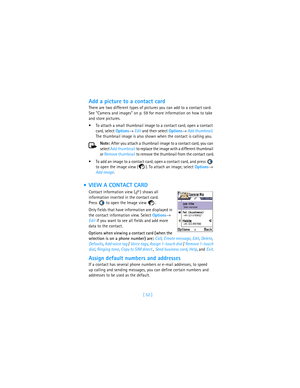 Page 61[ 52 ]
Add a picture to a contact card
There are two different types of pictures you can add to a contact card. 
See “Camera and images” on p. 59 for more information on how to take 
and store pictures.
To attach a small thumbnail image to a contact card, open a contact 
card, select Options→ Edit and then select Options→ Add thumbnail. 
The thumbnail image is also shown when the contact is calling you.
Note: After you attach a thumbnail image to a contact card, you can 
select Add thumbnail to replace...