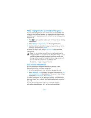 Page 65[ 56 ]
Add a ringing tone for a contact card or group
You can set a ringing tone for each contact card and group. When that 
contact or group member calls you, the phone plays the chosen ringing 
tone (if the caller’s telephone number is sent with the call and your phone 
recognizes it).
1Press   to open a contact card or go to the Groups list and select a 
contact group.
2Select Options→ Ringing tone. A list of ringing tones opens.
3Use the scroll key to select the ringing tone you wish to use for the...