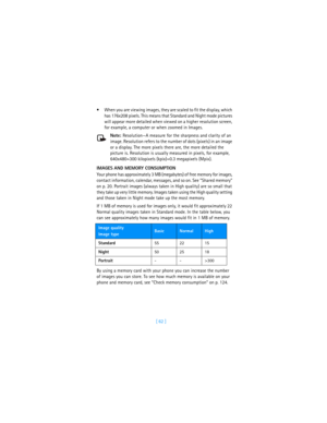 Page 71[ 62 ] When you are viewing images, they are scaled to fit the display, which 
has 176x208 pixels. This means that Standard and Night mode pictures 
will appear more detailed when viewed on a higher resolution screen, 
for example, a computer or when zoomed in Images. 
Note: Resolution—A measure for the sharpness and clarity of an 
image. Resolution refers to the number of dots (pixels) in an image 
or a display. The more pixels there are, the more detailed the 
picture is. Resolution is usually...