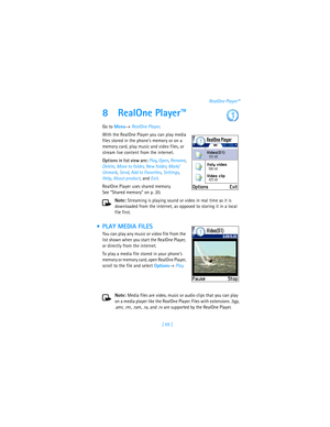 Page 78[ 69 ]RealOne Player™
8 RealOne Player™
Go to Menu→ RealOne Player.
With the RealOne Player you can play media 
files stored in the phone’s memory or on a 
memory card, play music and video files, or 
stream live content from the internet. 
Options in list view are: Play, Open, Rename, 
Delete, Move to folder, New folder, Mark/
Unmark, Send, Add to Favorites, Settings, 
Help, About product, and Exit.
RealOne Player uses shared memory. 
See “Shared memory” on p. 20.
Note: Streaming is playing sound or...