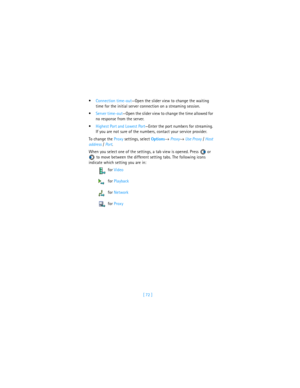 Page 81[ 72 ] Connection time-out—Open the slider view to change the waiting 
time for the initial server connection on a streaming session.
Server time-out—Open the slider view to change the time allowed for 
no response from the server.
Highest Port and Lowest Port—Enter the port numbers for streaming. 
If you are not sure of the numbers, contact your service provider. 
To change the Proxy settings, select Options→ Proxy→ Use Proxy / Host 
address / Port. 
When you select one of the settings, a tab view is...