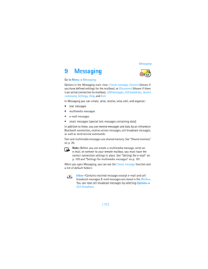 Page 82[ 73 ]Messaging
9 Messaging
Go to Menu→ Messaging.
Options in the Messaging main view: Create message, Connect (shown if 
you have defined settings for the mailbox), or Disconnect (shown if there 
is an active connection to mailbox), SIM messages, Cell broadcast, Service 
command, Settings, Help, and Exit.
In Messaging you can create, send, receive, view, edit, and organize: 
text messages
multimedia messages
e-mail messages
smart messages (special text messages containing data)
In addition to these,...