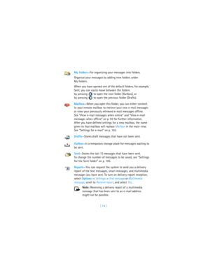 Page 83[ 74 ] My folders—For organizing your messages into folders.
Organize your messages by adding new folders under 
My folders.
When you have opened one of the default folders, for example, 
Sent, you can easily move between the folders 
by pressing   to open the next folder (Outbox), or 
by pressing   to open the previous folder (Drafts). 
Mailbox—When you open this folder, you can either connect 
to your remote mailbox to retrieve your new e-mail messages 
or view your previously retrieved e-mail messages...