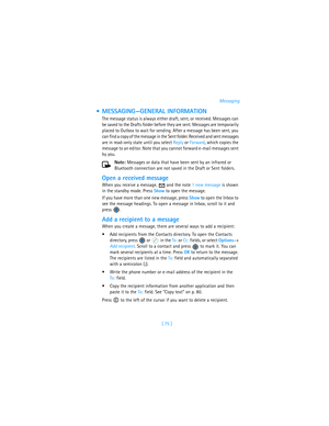 Page 84[ 75 ]Messaging
 MESSAGING—GENERAL INFORMATION
The message status is always either draft, sent, or received. Messages can 
be saved to the Drafts folder before they are sent. Messages are temporarily 
placed to Outbox to wait for sending. After a message has been sent, you 
can find a copy of the message in the Sent folder. Received and sent messages 
are in read-only state until you select Reply or Forward, which copies the 
message to an editor. Note that you cannot forward e-mail messages sent 
by...