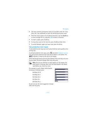 Page 86[ 77 ]Messaging
The most common punctuation marks are available under the 1 key. 
Press the 1 key repeatedly to reach the desired punctuation mark.
Press the * key to open a list of special characters. Use the Scroll key 
to move through the list, and press OK to select a character.
To insert a space, press the 0 key. 
To move the cursor to the next line, press the 0 key three times.
To switch between upper and lower case, press the # key. 
Use predictive text input
To set predictive text input on...