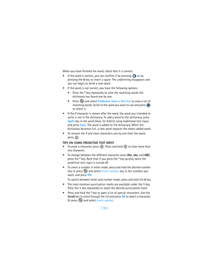 Page 87[ 78 ] When you have finished the word, check that it is correct.
If the word is correct, you can confirm it by pressing   or by 
pressing the 0 key to insert a space. The underlining disappears and 
you can begin to write a new word.
If the word is not correct, you have the following options:
Press the * key repeatedly to view the matching words the 
dictionary has found one by one.
Press  and select Predictive text→ Matches to view a list of 
matching words. Scroll to the word you want to use and...
