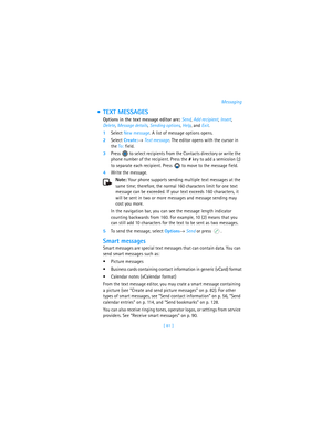 Page 90[ 81 ]Messaging
 TEXT MESSAGES
Options in the text message editor are: Send, Add recipient, Insert, 
Delete, Message details, Sending options, Help, and Exit.
1Select New message. A list of message options opens.
2Select Create:→ Text message. The editor opens with the cursor in 
the To: field. 
3Press   to select recipients from the Contacts directory or write the 
phone number of the recipient. Press the # key to add a semicolon (;) 
to separate each recipient. Press   to move to the message field....
