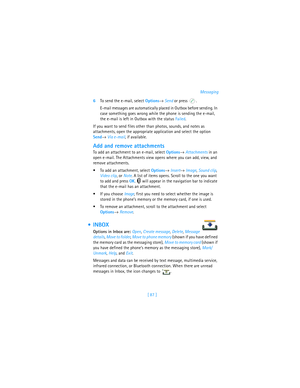 Page 96[ 87 ]Messaging
6To send the e-mail, select Options→ Send or press  . 
E-mail messages are automatically placed in Outbox before sending. In 
case something goes wrong while the phone is sending the e-mail, 
the e-mail is left in Outbox with the status Failed.
If you want to send files other than photos, sounds, and notes as 
attachments, open the appropriate application and select the option 
Send→ Via e-mail, if available.
Add and remove attachments
To add an attachment to an e-mail, select Options→...