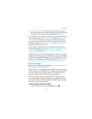 Page 100[ 91 ]Messaging
E-mail notification—Tells you how many new e-mails you have in 
your remote mailbox. An extended notification may list more detailed 
information such as subject, sender, attachments, and so on.
If the message contains both browser access point settings and bookmarks, 
to save the data select Options→ Save all. Or, select Options→ View 
details to view the bookmark and access point information separately. 
If you do not want to save all data, select a setting or bookmark, open 
the...