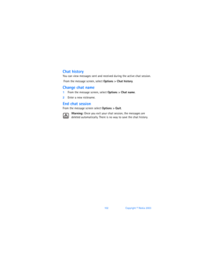 Page 111102Copyright © Nokia 2003
Chat history
You can view messages sent and received during the active chat session.
 From the message screen, select Options > Chat history.
Change chat name
1From the message screen, select Options > Chat name.
2Enter a new nickname.
End chat session
From the message screen select Options > Quit.
Warning: Once you exit your chat session, the messages are 
deleted automatically. There is no way to save the chat history. 
