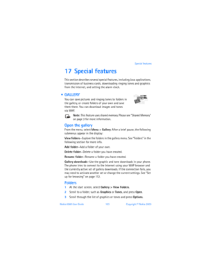 Page 112Nokia 6560 User Guide 103Copyright © Nokia 2003Special features
17 Special features
This section describes several special features, including Java applications, 
transmission of business cards, downloading ringing tones and graphics 
from the Internet, and setting the alarm clock.
  GALLERY 
You can save pictures and ringing tones to folders in 
the gallery, or create folders of your own and save 
them there. You can download images and tones 
 
via WAP.
Note: This feature uses shared memory. Please...