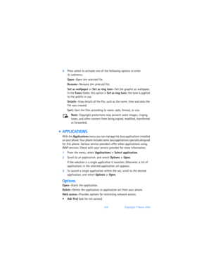 Page 113104Copyright © Nokia 2003
4Press select to activate one of the following options or enter  
its submenu:
Open—Open the selected file.
Rename—Rename the selected file.
Set as wallpaper or Set as ring tone—Set the graphic as wallpaper. 
In the Tones folder, this option is Set as ring tone; the tone is applied 
to the profile in use.
Details—View details of the file, such as the name, time and date the 
file was created.
Sort—Sort the files according to name, date, format, or size.
Note: Copyright...