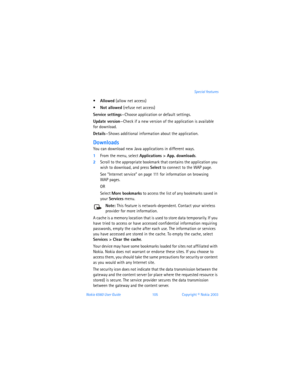 Page 114Nokia 6560 User Guide 105Copyright © Nokia 2003Special features
Allowed (allow net access)
Not allowed (refuse net access)
Service settings—Choose application or default settings.
Update version—Check if a new version of the application is available  
for download.
Details—Shows additional information about the application.
Downloads
You can download new Java applications in different ways. 
1From the menu, select Applications > App. downloads. 
2Scroll to the appropriate bookmark that contains the...