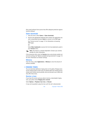 Page 115106Copyright © Nokia 2003
Only install software from sources that offer adequate protection against 
harmful software. 
Game downloads
1From the menu, select Games > Game downloads. 
2Scroll to the appropriate bookmark that contains the application you 
wish to download and press Select to connect to the WAP page. 
See “Internet service” on page 111 for information on browsing  
WAP pages.
OR
Select More bookmarks to access the list of any bookmarks saved in 
your Services menu.
Note: This feature is...