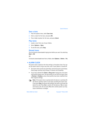 Page 116Nokia 6560 User Guide 107Copyright © Nokia 2003Special features
Save a tone
1From the options menu, select Save tone.
2Enter a name for the tone, and press OK.
3Find a folder location for the tone, and press Select. 
Play tones
1Locate a tone from one of your folders. 
2Select Options > Open. 
3To end the tone, press Stop.
Discard tones
You can discard a downloaded ringing tone before you save it by selecting 
Back
 > OK.
OR
To discard a downloaded tone from a folder, select Options > Delete > Yes.
 ...