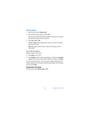 Page 117108Copyright © Nokia 2003
Set the alarm
1From the menu, select Alarm clock.
2Enter the time for the alarm and press OK. 
Use the hh:mm format (03:40, for example). The alarm clock replaces 
any existing numbers with the new time.
3Select am or pm > OK.
The am and pm options appear only if you have chosen the am/pm 
format for the clock.
Alarm on appears, and the alarm clock icon  appears on the  
start screen.
Turn off the alarm
When the alarm clock sounds:
 Press Stop to turn it off.
 Press Snooze to...