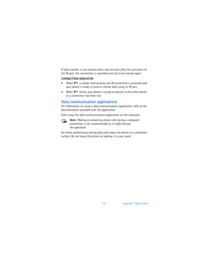 Page 11911 0Copyright © Nokia 2003
If data transfer is not started within two minutes after the activation of 
the IR port, the connection is cancelled and has to be started again.
CONNECTION INDICATOR
When  is shown continuously, the IR connection is activated and 
your phone is ready to send or receive data using its IR port.
When  blinks, your phone is trying to connect to the other device 
or a connection has been lost.
Data communication applications
For information on using a data communication...