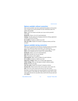 Page 122Nokia 6560 User Guide 11 3Copyright © Nokia 2003Internet service
Options available without connection 
Some service providers may have customized the options on the services 
menu. Contact your service provider for more information about the 
options they provide: 
Home—Starts the browser and takes you to your service provider’s  
home page.
Bookmarks—Shows a list of all saved bookmarks
Settings—Provides options for changing connection settings, appearance 
settings, and security settings.
Go to...
