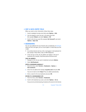 Page 12311 4Copyright © Nokia 2003
  EDIT A DATA ENTRY FIELD
When you need to enter information, follow these steps:
1Scroll to highlight the data entry field, select Options > Edit.
2Use the keypad to enter the text in the data entry field  
(for example, Miami), and select Options > OK.
3Scroll to the link you want (for example, Get forecast?), and select 
Options
 > Open link.
  BOOKMARKS
You can save addresses for your favorite sites as bookmarks. A bookmark 
helps you find a site again, just as a slip of...