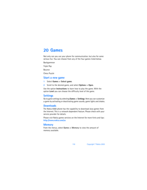 Page 12511 6Copyright © Nokia 2003
20 Games 
Not only can you use your phone for communication, but also for some 
serious fun. You can choose from any of the four games listed below. 
Backgammon
Triple Pop
Bounce
Chess Puzzle
Start a new game
1Select Games > Select game.
2Scroll to the desired game, and select Options > Open. 
Use the option Instructions to learn how to play the game. With the 
option Level you can choose the difficulty level of the game.
Settings
Go to game settings by selecting Games >...