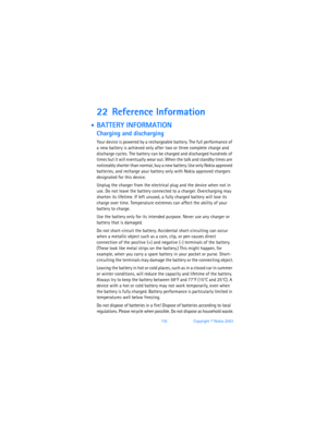 Page 12711 8Copyright © Nokia 2003
22 Reference Information
 BATTERY INFORMATION
Charging and discharging
Your device is powered by a rechargeable battery. The full performance of 
a new battery is achieved only after two or three complete charge and 
discharge cycles. The battery can be charged and discharged hundreds of 
times but it will eventually wear out. When the talk and standby times are 
noticeably shorter than normal, buy a new battery. Use only Nokia approved 
batteries, and recharge your battery...