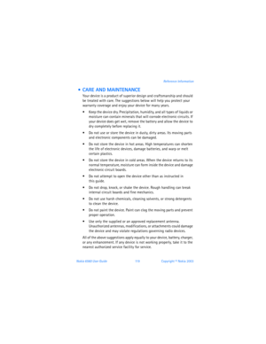 Page 128Nokia 6560 User Guide 11 9Copyright © Nokia 2003Reference Information
  CARE AND MAINTENANCE
Your device is a product of superior design and craftsmanship and should 
be treated with care. The suggestions below will help you protect your 
warranty coverage and enjoy your device for many years.
 Keep the device dry. Precipitation, humidity, and all types of liquids or 
moisture can contain minerals that will corrode electronic circuits. If 
your device does get wet, remove the battery and allow the...