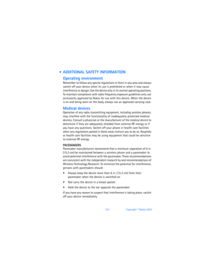 Page 129120Copyright © Nokia 2003
  ADDITIONAL SAFETY INFORMATION
Operating environment
Remember to follow any special regulations in force in any area and always 
switch off your device when its use is prohibited or when it may cause 
interference or danger. Use the device only in its normal operating positions. 
To maintain compliance with radio frequency exposure guidelines only use 
accessories approved by Nokia for use with this device. When the device 
is on and being worn on the body, always use an...