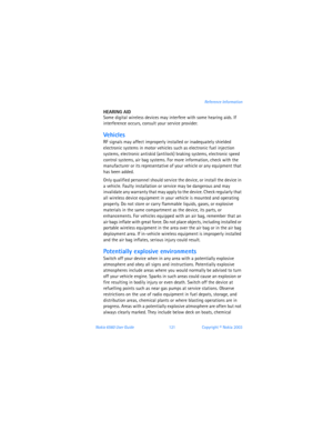 Page 130Nokia 6560 User Guide 121Copyright © Nokia 2003Reference Information
HEARING AID
Some digital wireless devices may interfere with some hearing aids. If 
interference occurs, consult your service provider.
Vehicles
RF signals may affect improperly installed or inadequately shielded 
electronic systems in motor vehicles such as electronic fuel injection 
systems, electronic antiskid (antilock) braking systems, electronic speed 
control systems, air bag systems. For more information, check with the...