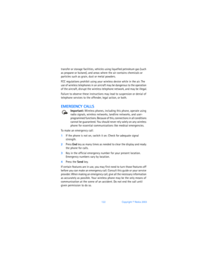 Page 131122Copyright © Nokia 2003
transfer or storage facilities, vehicles using liquefied petroleum gas (such 
as propane or butane), and areas where the air contains chemicals or 
particles such as grain, dust or metal powders.
FCC regulations prohibit using your wireless device while in the air. The 
use of wireless telephones in an aircraft may be dangerous to the operation 
of the aircraft, disrupt the wireless telephone network, and may be illegal.
Failure to observe these instructions may lead to...