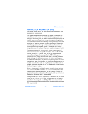 Page 132Nokia 6560 User Guide 123Copyright © Nokia 2003Reference Information
CERTIFICATION INFORMATION (SAR)
THIS MODEL PHONE MEETS THE GOVERNMENTS REQUIREMENTS FOR 
EXPOSURE TO RADIO WAVES.
Your wireless phone is a radio transmitter and receiver. It is designed and 
manufactured not to exceed the emission limits for exposure to radio 
frequency (RF) energy set by the Federal Communications Commission of 
the U.S. Government. These limits are part of comprehensive guidelines 
and establish permitted levels of RF...