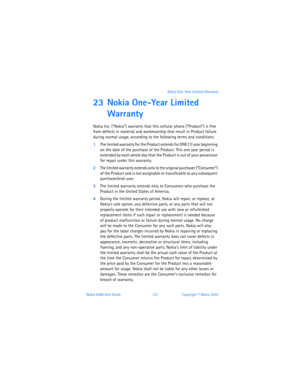 Page 136Nokia 6560 User Guide 127Copyright © Nokia 2003 Nokia One-Year Limited Warranty
23 Nokia One-Year Limited 
Warranty 
Nokia Inc. (“Nokia”) warrants that this cellular phone (“Product”) is free 
from defects in material and workmanship that result in Product failure 
during normal usage, according to the following terms and conditions:
1The limited warranty for the Product extends for ONE (1) year beginning 
on the date of the purchase of the Product. This one year period is 
extended by each whole day...
