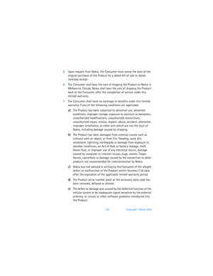 Page 137128Copyright © Nokia 2003
5Upon request from Nokia, the Consumer must prove the date of the 
original purchase of the Product by a dated bill of sale or dated 
itemized receipt.
6The Consumer shall bear the cost of shipping the Product to Nokia in 
Melbourne, Florida. Nokia shall bear the cost of shipping the Product 
back to the Consumer after the completion of service under this 
limited warranty.
7The Consumer shall have no coverage or benefits under this limited 
warranty if any of the following...