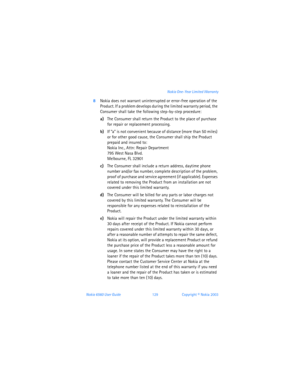 Page 138Nokia 6560 User Guide 129Copyright © Nokia 2003 Nokia One-Year Limited Warranty
8Nokia does not warrant uninterrupted or error-free operation of the 
Product. If a problem develops during the limited warranty period, the 
Consumer shall take the following step-by-step procedure:
a)The Consumer shall return the Product to the place of purchase 
for repair or replacement processing.
b)If “a” is not convenient because of distance (more than 50 miles) 
or for other good cause, the Consumer shall ship the...