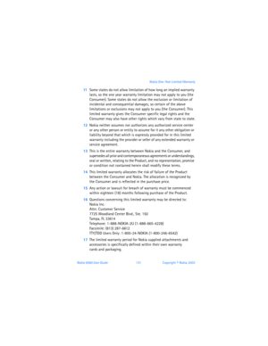 Page 140Nokia 6560 User Guide 131Copyright © Nokia 2003 Nokia One-Year Limited Warranty
11Some states do not allow limitation of how long an implied warranty 
lasts, so the one year warranty limitation may not apply to you (the 
Consumer). Some states do not allow the exclusion or limitation of 
incidental and consequential damages, so certain of the above 
limitations or exclusions may not apply to you (the Consumer). This 
limited warranty gives the Consumer specific legal rights and the 
Consumer may also...