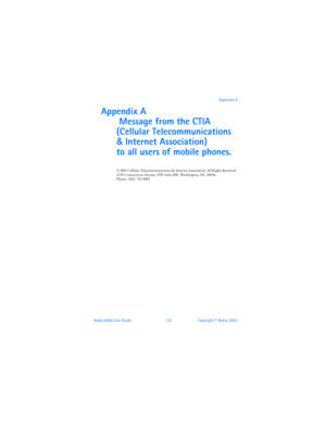 Page 142Nokia 6560 User Guide 133Copyright © Nokia 2003Appendix A
Appendix A
 Message from the CTIA 
(Cellular Telecommunications 
& Internet Association) 
 
to all users of mobile phones.
© 2001 Cellular Telecommunications & Internet Association. All Rights Reserved. 
1250 Connecticut Avenue, NW Suite 800, Washington, DC 20036.  Phone: (202) 785-0081 