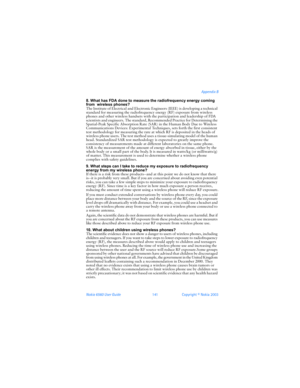 Page 150Nokia 6560 User Guide 141Copyright © Nokia 2003Appendix B
8. What has FDA done to measure the radiofrequency energy coming 
from  wireless phones?
The Institute of Electrical and Electronic Engineers (IEEE) is developing a technical 
standard for measuring the radiofrequency energy (RF) exposure from wireless 
phones and other wireless handsets with the participation and leadership of FDA 
scientists and engineers. The standard, Recommended Practice for Determining the 
Spatial-Peak Specific Absorption...