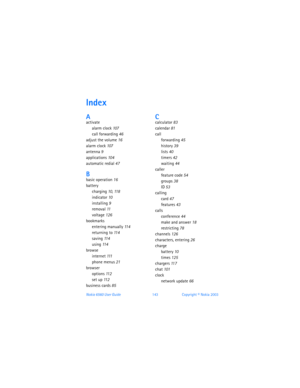 Page 152Nokia 6560 User Guide 143Copyright © Nokia 2003
Index
Aactivate
alarm clock 107
call forwarding 46
adjust the volume 16
alarm clock 107
antenna 9
applications 104
automatic redial 47
Bbasic operation 16
battery
charging 10, 11 8
indicator 10
installing 9
removal 11
voltage 126
bookmarks
entering manually 11 4
returning to 11 4
saving 11 4
using 11 4
browse
internet 111
phone menus 21
browser
options 11 2
set up 11 2
business cards 85
Ccalculator 83
calendar 81
call
forwarding 45
history 39
lists 40...