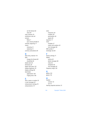 Page 153144Copyright © Nokia 2003
set the format 65
show 65
color schemes 70
conference calls 44
contact
Nokia 7
your service provider 8
contrast, adjusting 17
covers
removing 12
replacing 13
currency calculations 84
Ddata entry, internet 11 4
date
change the format 65
show/hide 65
dialed calls 39
dictionary 30
digital talk times 125
display brightness 70
display settings 69
downloads
applications 105
ringing tones 106
Eedit a name or number 35
e-mail messages 97
enhancement settings 70
enhancements 11 7
enter...