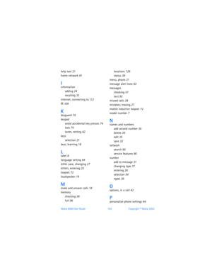 Page 154Nokia 6560 User Guide 145Copyright © Nokia 2003
help text 21
home network 91
Iinformation
adding 24
recalling 33
internet, connecting to 11 2
IR 109
Kkeyguard 74
keypad
avoid accidental key presses 74
lock 74
tones, setting 62
keys
selection 21
keys, learning 18
Llabel 8
language setting 64
letter case, changing 27
letters, entering 25
loopset 72
loudspeaker 19
Mmake and answer calls 18
memory
checking 38
full 96
locations 126
status 38
menu, phone 21
message alert tone 62
messages
checking 57
text 92...