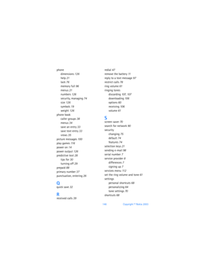 Page 155146Copyright © Nokia 2003
phone
dimensions 126
help 21
lock 76
memory full 96
menus 21
numbers 126
security, managing 74
size 126
symbols 19
weight 126
phone book
caller groups 38
menus 34
save an entry 33
save text entry 33
views 35
picture messages 100
play games 11 6
power on 14
power output 126
predictive text 28
tips for 30
turning off 29
prepaid 88
primary number 37
punctuation, entering 26
Qquick save 32
Rreceived calls 39
redial 47
remove the battery 11
reply to a text message 97
restrict calls...