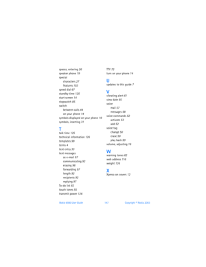 Page 156Nokia 6560 User Guide 147Copyright © Nokia 2003
spaces, entering 26
speaker phone 19
special
characters 27
features 103
speed dial 67
standby time 125
start screen 14
stopwatch 85
switch
between calls 44
on your phone 14
symbols displayed on your phone 19
symbols, inserting 31
Ttalk time 125
technical information 126
templates 99
terms 4
text entry 33
text messages
as e-mail 97
communicating 92
erasing 96
forwarding 97
length 92
recipients 92
replying 97
To-do list 82
touch tones 55
transmit power 126...
