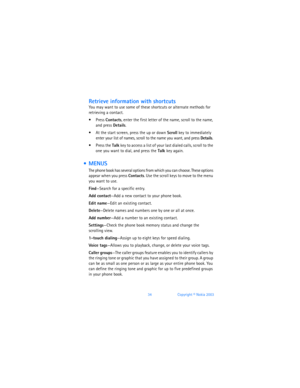 Page 4334Copyright © Nokia 2003
Retrieve information with shortcuts
You may want to use some of these shortcuts or alternate methods for 
retrieving a contact.
 Press Contacts, enter the first letter of the name, scroll to the name, 
and press Details.
 At the start screen, press the up or down Scroll key to immediately 
enter your list of names, scroll to the name you want, and press Details. 
 Press the Talk key to access a list of your last dialed calls, scroll to the 
one you want to dial, and press the...