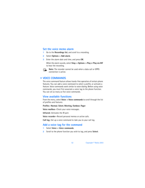 Page 6152Copyright © Nokia 2003
Set the voice memo alarm
1Go to the Recordings list, and scroll to a recording.
2Select Options > Add alarm.
3Enter the alarm date and time, and press OK. 
When the alarm sounds, select Stop > Options > Play or Play via IHF 
to hear the recording. 
Note: The recorder cannot be used when a data call or GPRS 
connection is active. 
  VOICE COMMANDS
The voice command feature allows hands-free operation of certain phone 
features. You can add a voice command to select a profile, or...