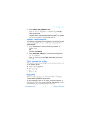 Page 62Nokia 6560 User Guide 53Copyright © Nokia 2003 Advanced calling features
3Select Options > Add command > Start. 
Speak the voice tag clearly into the microphone, or press Quit to 
cancel the recording.
The phone replays then saves the recorded tag. The  icon appears 
next to commands which have voice tags assigned.
Activate a voice command
After you have associated a voice tag with a phone function, you can issue 
a command by speaking the voice tag. There are two ways to activate a 
voice command: 
1If...