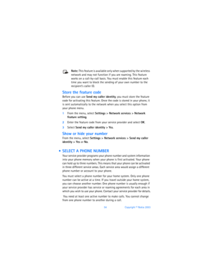Page 6354Copyright © Nokia 2003
Note: This feature is available only when supported by the wireless 
network and may not function if you are roaming. This feature 
works on a call-by-call basis. You must enable this feature each 
time you want to block the sending of your own number to the 
recipient’s caller ID. 
Store the feature code 
Before you can use Send my caller identity, you must store the feature 
code for activating this feature. Once the code is stored in your phone, it 
is sent automatically to...